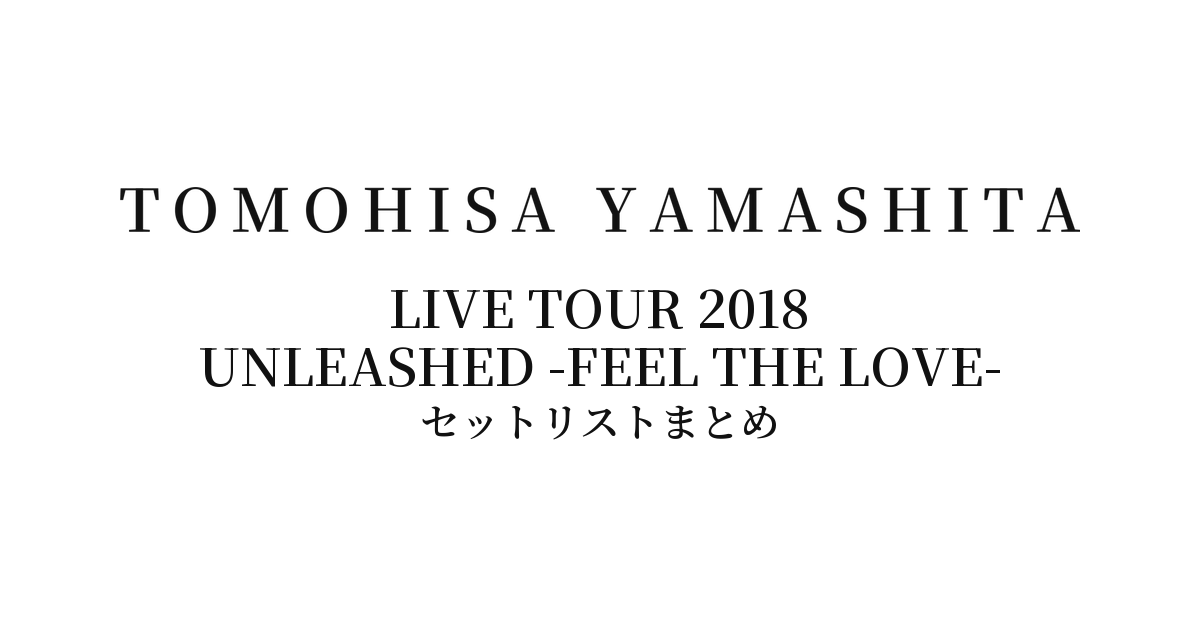 山下智久 TOMOHISA YAMASHITA LIVE TOUR 2018 UNLEASHED -FEEL THE LOVE- セットリストまとめ