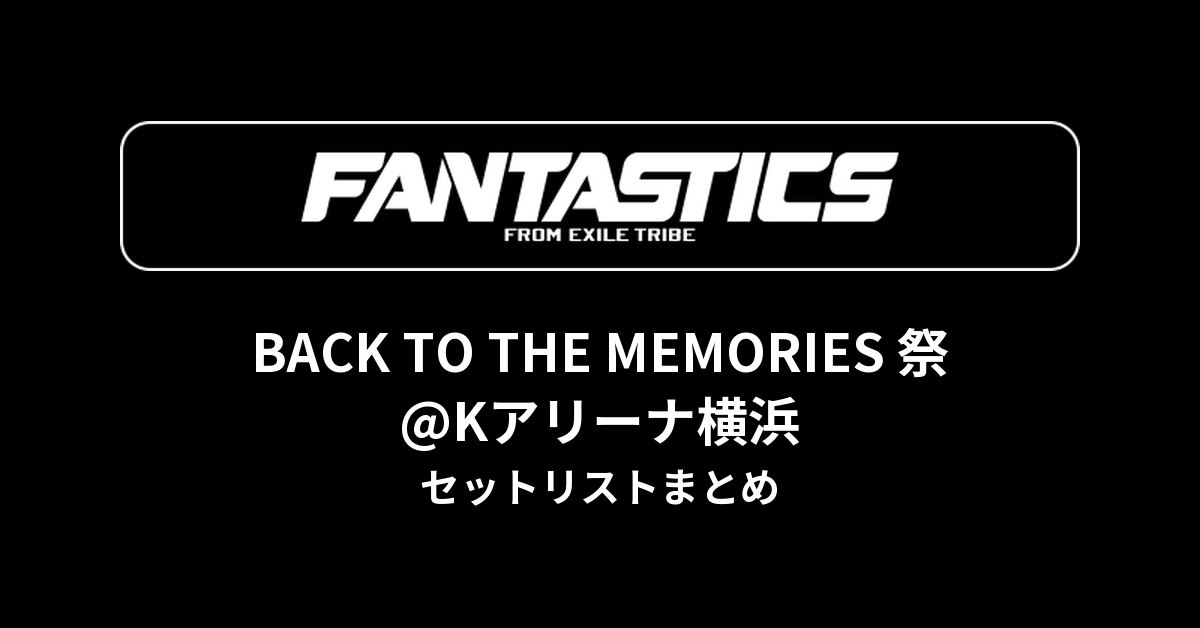 FANTASTICS BACK TO THE MEMORIES 祭@Kアリーナ横浜 セットリストまとめ