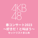 AKB48 春コンサート2023〜好きだ！と叫ぼう〜 セットリストまとめ