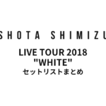 SHOTA SHIMIZU LIVE TOUR 2018 "WHITE" セットリストまとめ