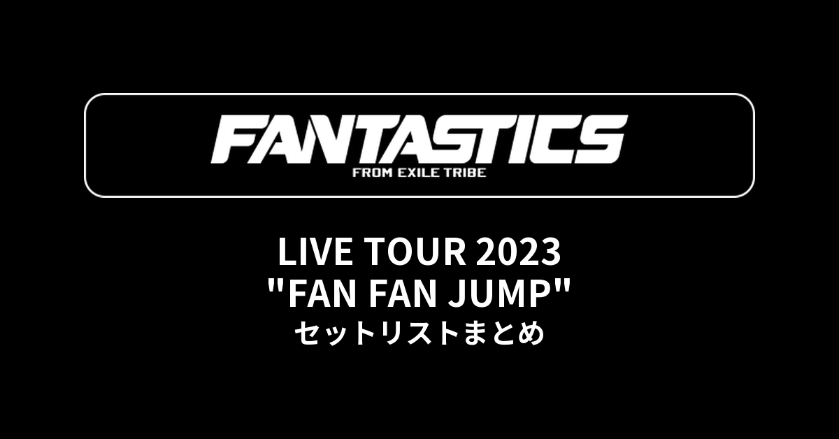 FANTASTICS LIVE TOUR 2023 "FAN FAN JUMP" セットリストまとめ
