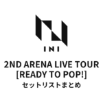 2023 INI 2ND ARENA LIVE TOUR [READY TO POP!] 全公演セットリストまとめ