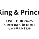 King & Prince LIVE TOUR 24-25 ～Re:ERA～ in DOME セットリストまとめ