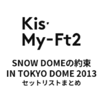 Kis-My-Ft2 SNOW DOMEの約束 IN TOKYO DOME 2013 セットリストまとめ