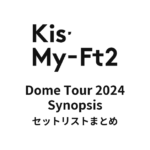 Kis-My-Ft2 Dome Tour 2024 Synopsis セットリストまとめ