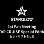 【STARGLOW セトリ】1st Fan Meeting STAR CRUISE Special Edition 全公演セットリストまとめ