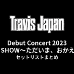 Travis Japan Debut Concert 2023 THE SHOW〜ただいま、おかえり〜 セットリストまとめ
