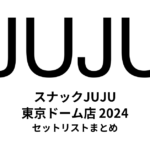 スナックJUJU 東京ドーム店（2024）セットリストまとめ