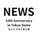 NEWS 10th Anniversary in Tokyo Dome セットリストまとめ