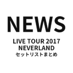 NEWS LIVE TOUR 2017 NEVERLAND セットリストまとめ