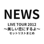 NEWS LIVE TOUR 2012 〜美しい恋にするよ〜 セットリストまとめ