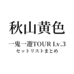秋山黄色 一鬼一遊TOUR Lv.3 セットリストまとめ