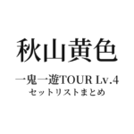 秋山黄色 一鬼一遊TOUR Lv.4 セットリストまとめ