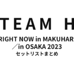 TEAM H RIGHT NOW in MAKUHARI／in OSAKA 2023 セットリストまとめ【全4公演】