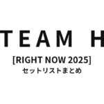 TEAM H [RIGHT NOW 2025] セットリストまとめ【全8公演】