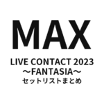 MAX LIVE CONTACT 2023 〜FANTASIA〜 セットリストまとめ
