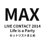 MAX LIVE CONTACT 2014 Life is a Party セットリストまとめ