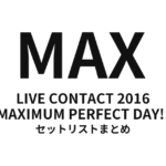 MAX LIVE CONTACT 2016 MAXIMUM PERFECT DAY!! セットリストまとめ
