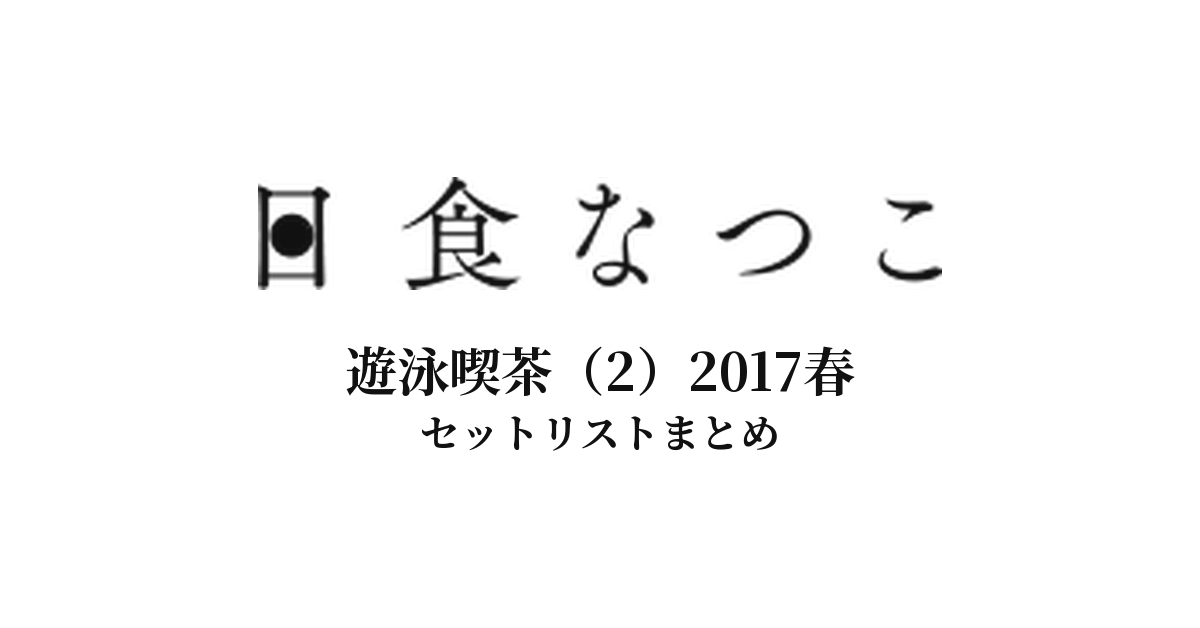 日食なつこ 遊泳喫茶（2）2017春 セットリストまとめ